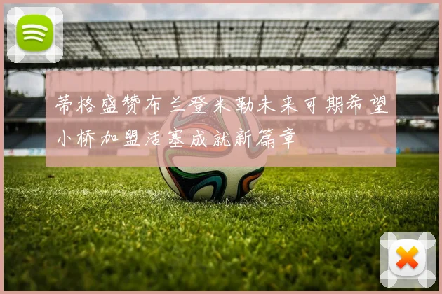 蒂格盛赞布兰登米勒未来可期希望小桥加盟活塞成就新篇章