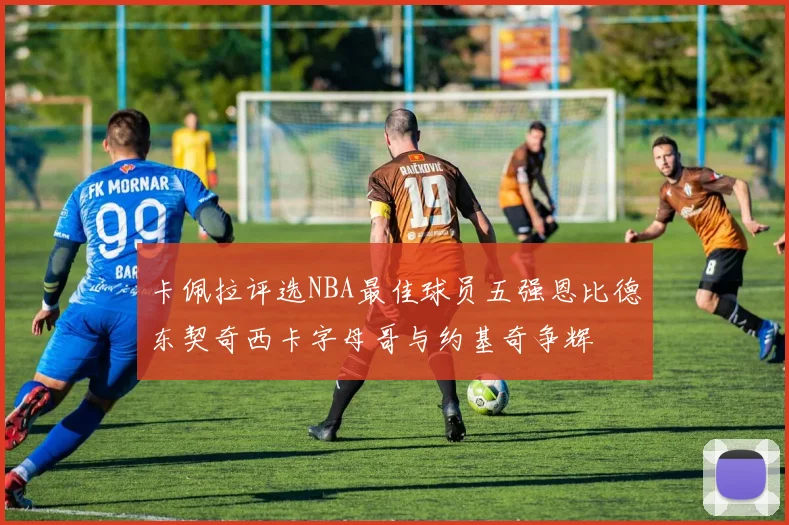 卡佩拉评选NBA最佳球员五强恩比德东契奇西卡字母哥与约基奇争辉