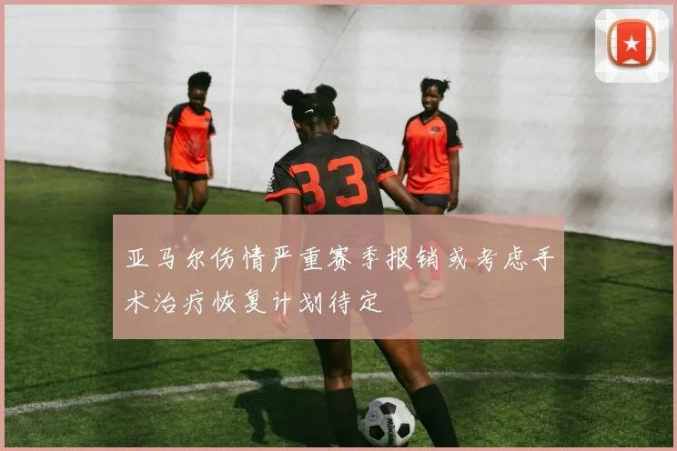 亚马尔伤情严重赛季报销或考虑手术治疗恢复计划待定
