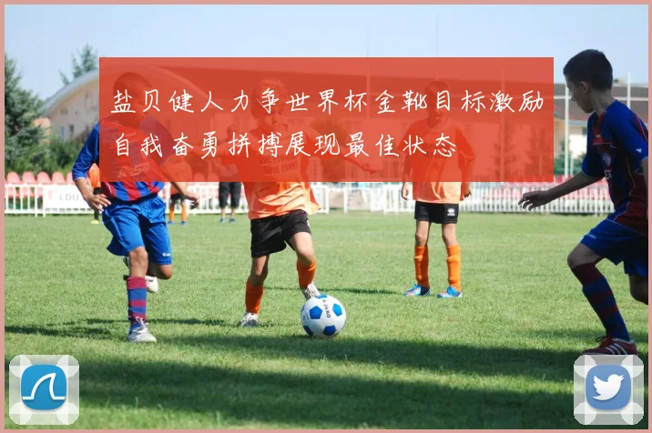 盐贝健人力争世界杯金靴目标激励自我奋勇拼搏展现最佳状态