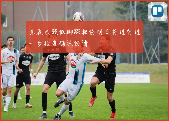 朱辰杰疑似脚踝扭伤明日将进行进一步检查确认伤情