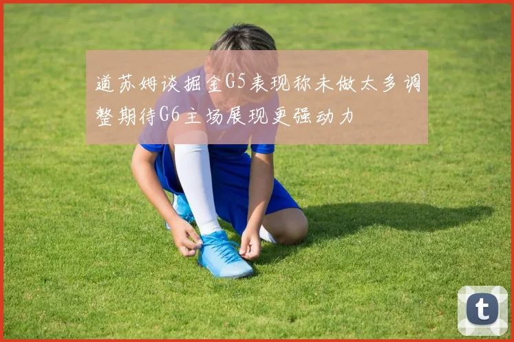 道苏姆谈掘金G5表现称未做太多调整期待G6主场展现更强动力