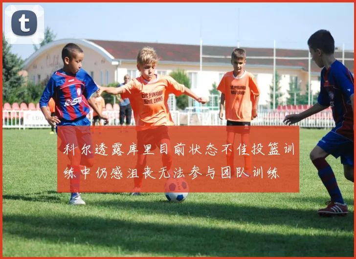 科尔透露库里目前状态不佳投篮训练中仍感沮丧无法参与团队训练