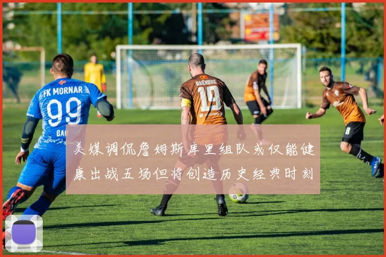 美媒调侃詹姆斯库里组队或仅能健康出战五场但将创造历史经典时刻