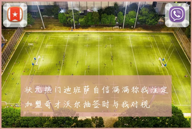 状元热门迪班萨自信满满称我注定加盟奇才沃尔抽签时与我对视