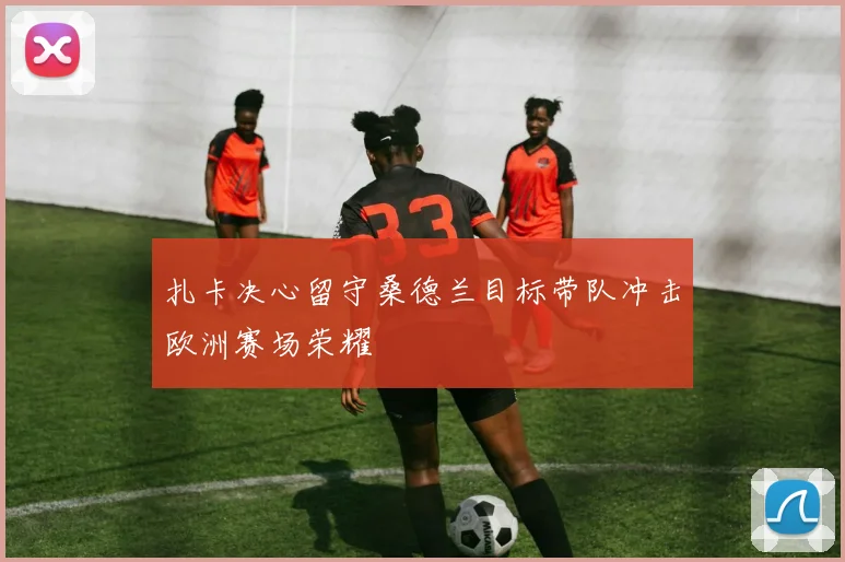 扎卡决心留守桑德兰目标带队冲击欧洲赛场荣耀