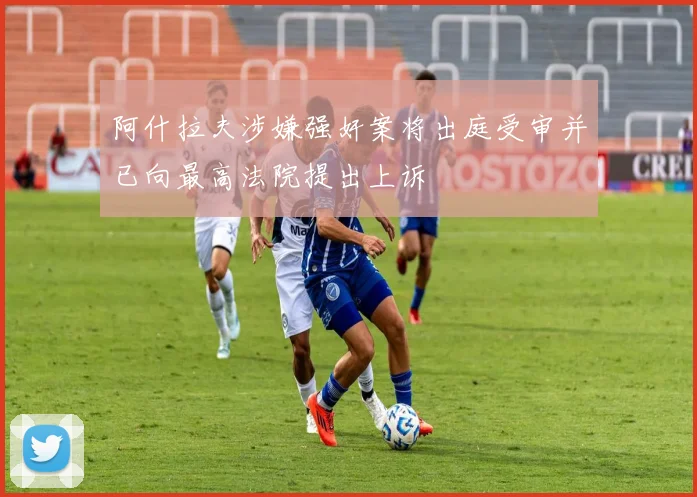 阿什拉夫涉嫌强奸案将出庭受审并已向最高法院提出上诉
