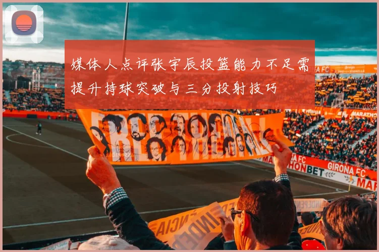媒体人点评张宇辰投篮能力不足需提升持球突破与三分投射技巧