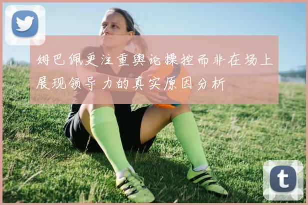 姆巴佩更注重舆论操控而非在场上展现领导力的真实原因分析