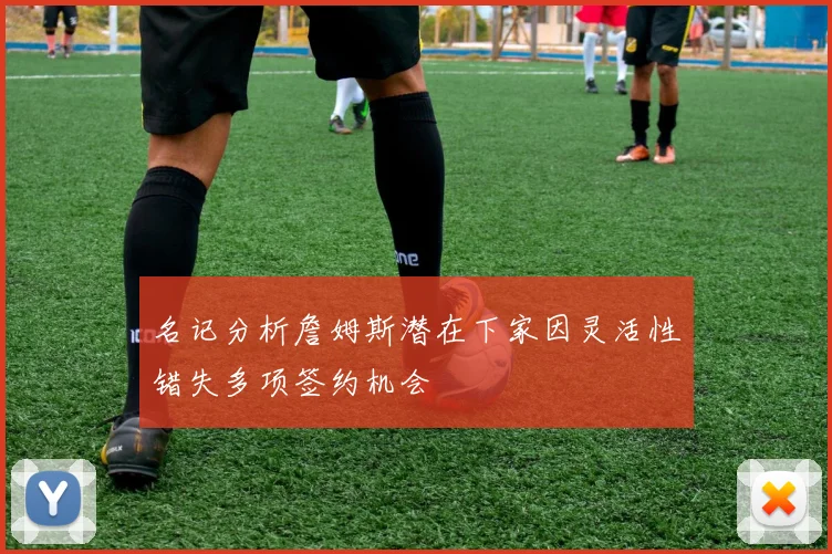 名记分析詹姆斯潜在下家因灵活性错失多项签约机会