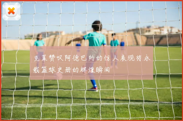 克莱赞叹阿德巴约的惊人表现将永载篮球史册的辉煌瞬间
