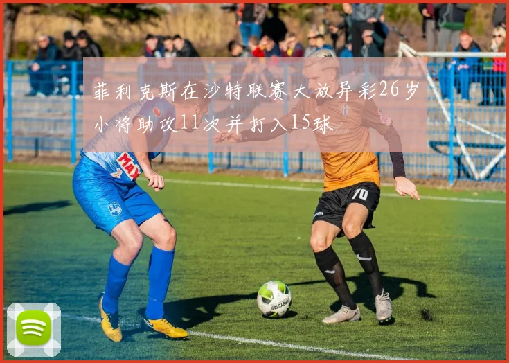 菲利克斯在沙特联赛大放异彩26岁小将助攻11次并打入15球