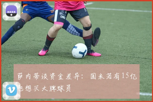 萨内蒂谈资金差异：国米若有15亿也想买大牌球员