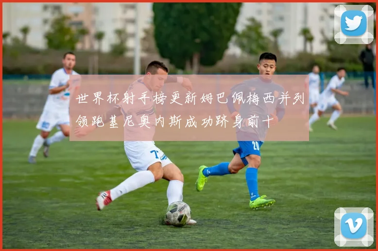 世界杯射手榜更新姆巴佩梅西并列领跑基尼奥内斯成功跻身前十