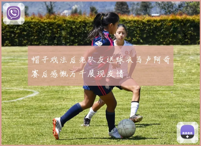帽子戏法后老队友送球衣马卢阿奇赛后感慨万千展现友情