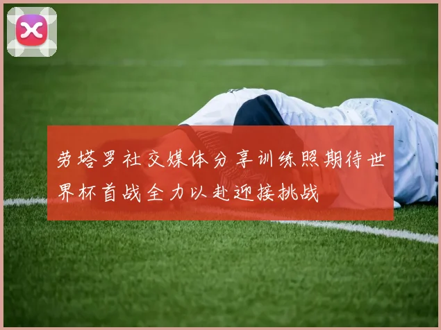 劳塔罗社交媒体分享训练照期待世界杯首战全力以赴迎接挑战