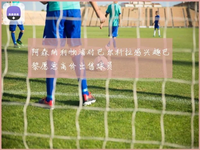 阿森纳利物浦对巴尔科拉感兴趣巴黎愿意高价出售球员