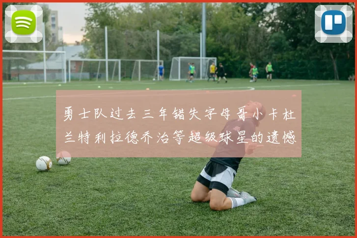 勇士队过去三年错失字母哥小卡杜兰特利拉德乔治等超级球星的遗憾回顾