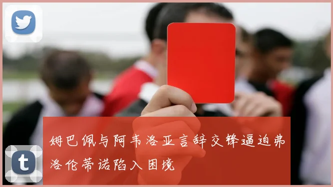 姆巴佩与阿韦洛亚言辞交锋逼迫弗洛伦蒂诺陷入困境