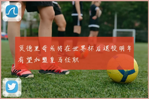 莫德里奇或将在世界杯后退役明年有望加盟皇马任职