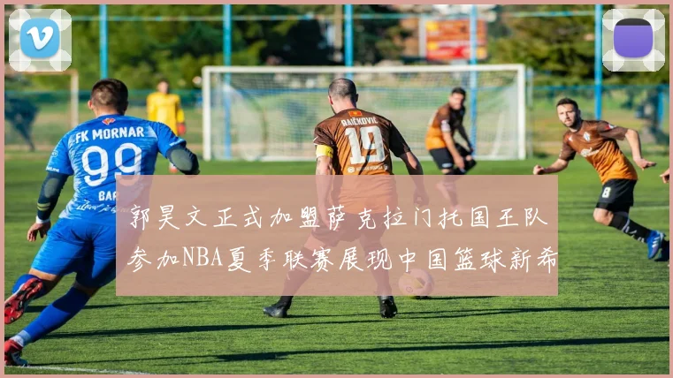 郭昊文正式加盟萨克拉门托国王队参加NBA夏季联赛展现中国篮球新希望