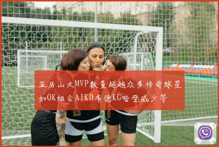 亚历山大MVP数量超越众多传奇球星如OK组合AIKD韦德KG哈登威少等
