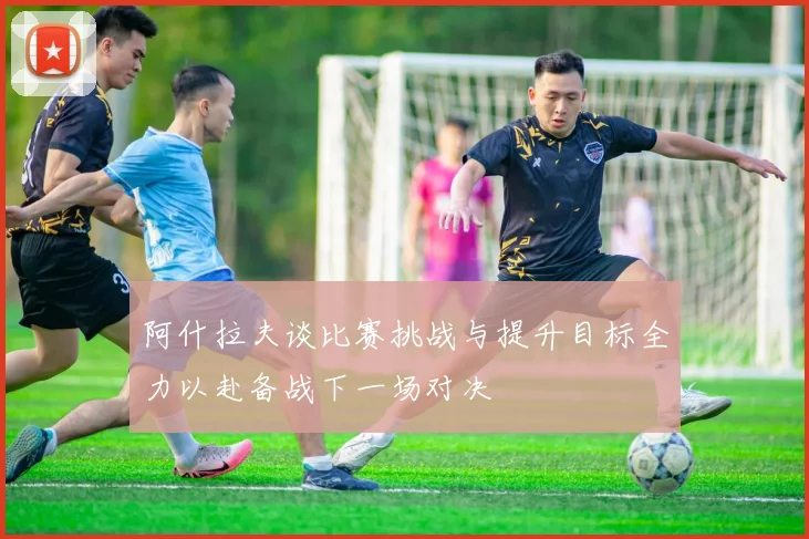 阿什拉夫谈比赛挑战与提升目标全力以赴备战下一场对决