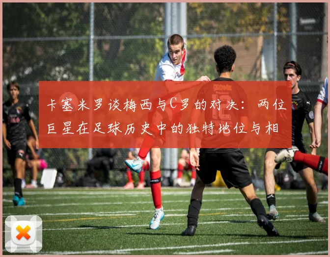 卡塞米罗谈梅西与C罗的对决：两位巨星在足球历史中的独特地位与相互激励