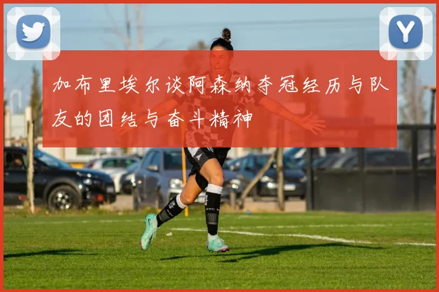 加布里埃尔谈阿森纳夺冠经历与队友的团结与奋斗精神
