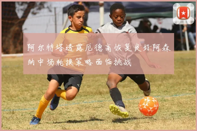 阿尔特塔透露厄德高恢复良好阿森纳中场轮换策略面临挑战