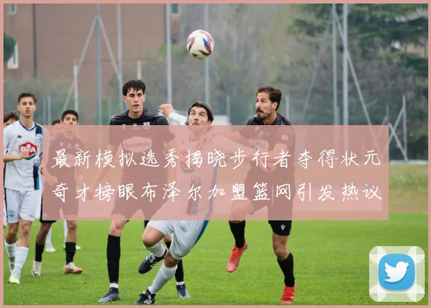 最新模拟选秀揭晓步行者夺得状元奇才榜眼布泽尔加盟篮网引发热议