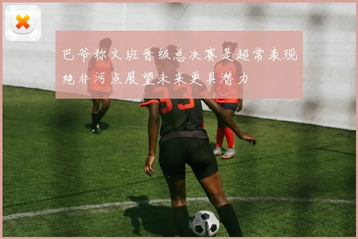 巴爷称文班晋级总决赛是超常表现绝非污点展望未来更具潜力