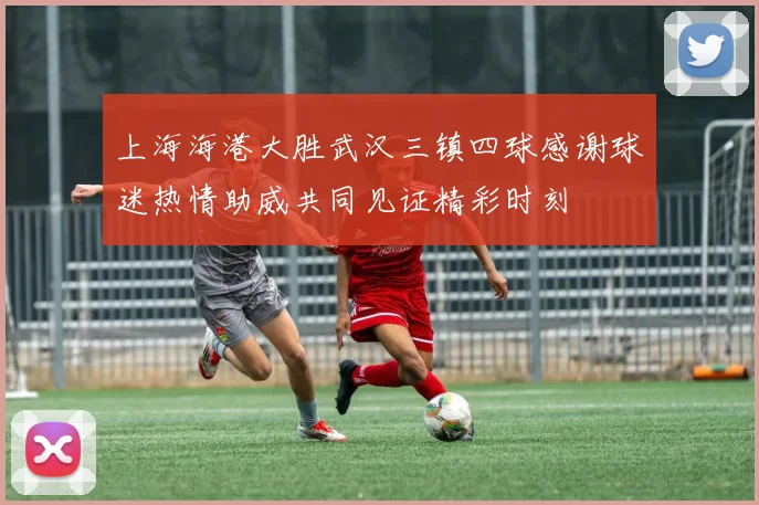 上海海港大胜武汉三镇四球感谢球迷热情助威共同见证精彩时刻