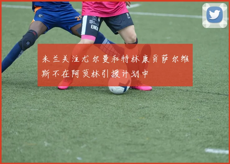 米兰关注尤尔曼和特林康贡萨尔维斯不在阿莫林引援计划中