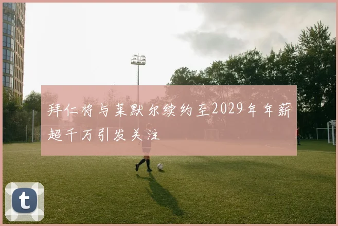 拜仁将与莱默尔续约至2029年年薪超千万引发关注